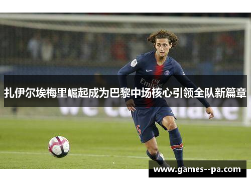 扎伊尔埃梅里崛起成为巴黎中场核心引领全队新篇章